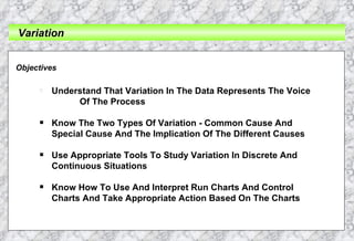 Variation Objectives Understand That Variation In The Data Represents The Voice  Of The Process Know The Two Types Of Variation - Common Cause And  Special Cause And The Implication Of The Different Causes Use Appropriate Tools To Study Variation In Discrete And  Continuous Situations Know How To Use And Interpret Run Charts And Control  Charts And Take Appropriate Action Based On The Charts 