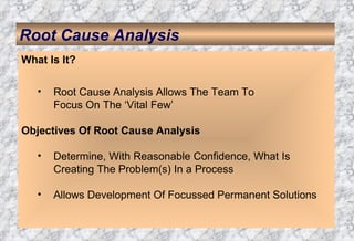 Root Cause Analysis What Is It? Root Cause Analysis Allows The Team To  Focus On The ‘Vital Few’ Objectives Of Root Cause Analysis Determine, With Reasonable Confidence, What Is  Creating The Problem(s) In a Process Allows Development Of Focussed Permanent Solutions 