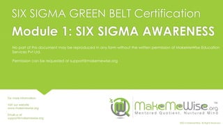 SIX SIGMA GREEN BELT Certification
No part of this document may be reproduced in any form without the written permission of MakeMeWise Education
Services Pvt Ltd.
Permission can be requested at support@makemewise.org
Module 1: SIX SIGMA AWARENESS
For more information:
Visit our website
www.makemewise.org
Email us at
support@makemewise.org
©2015 MakeMeWise. All Rights Reserved.
 
