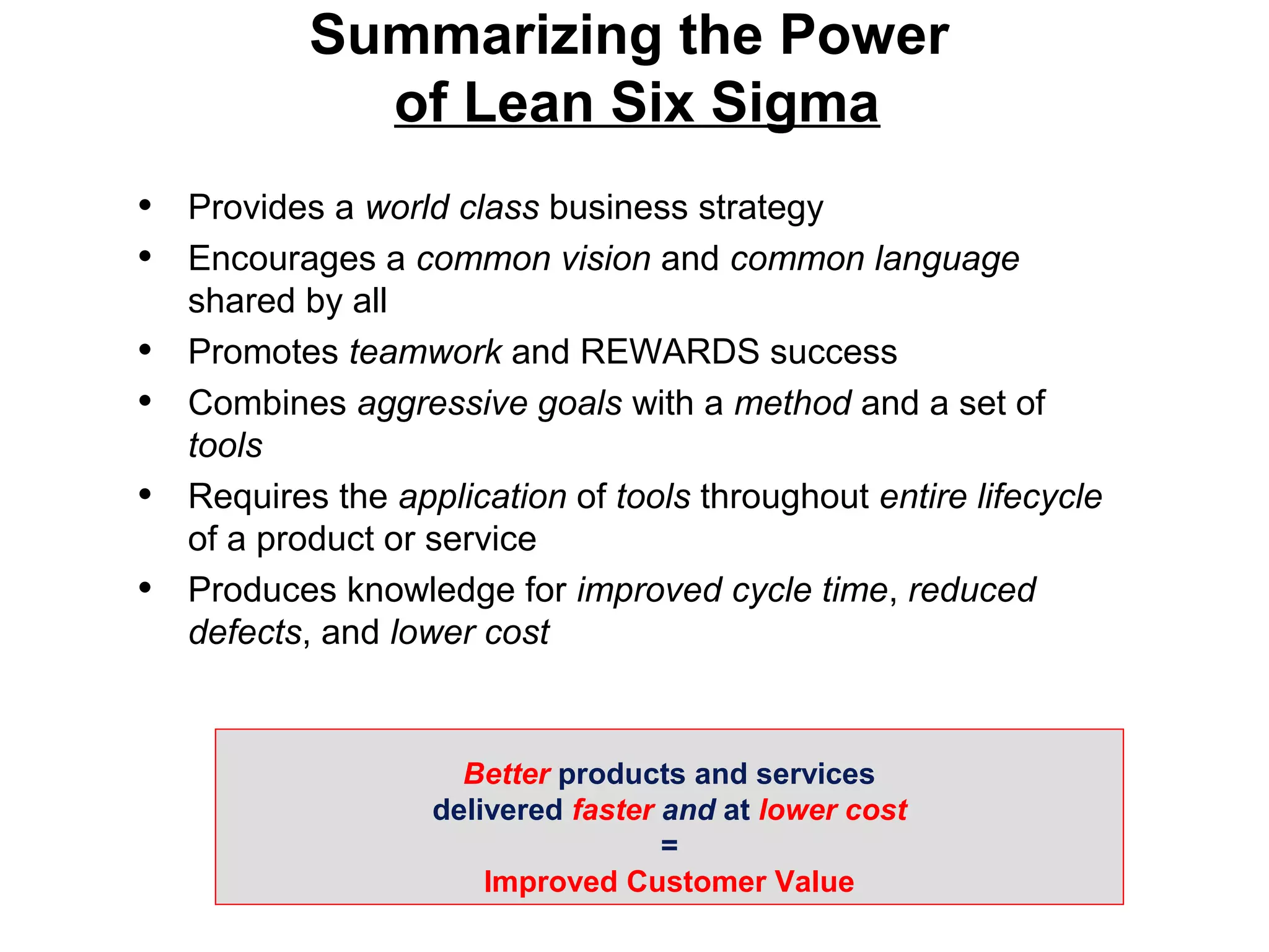 • Provides a world class business strategy
• Encourages a common vision and common language
shared by all
• Promotes teamwork and REWARDS success
• Combines aggressive goals with a method and a set of
tools
• Requires the application of tools throughout entire lifecycle
of a product or service
• Produces knowledge for improved cycle time, reduced
defects, and lower cost
Better products and services
delivered faster and at lower cost
=
Improved Customer Value
Summarizing the Power
of Lean Six Sigma
 