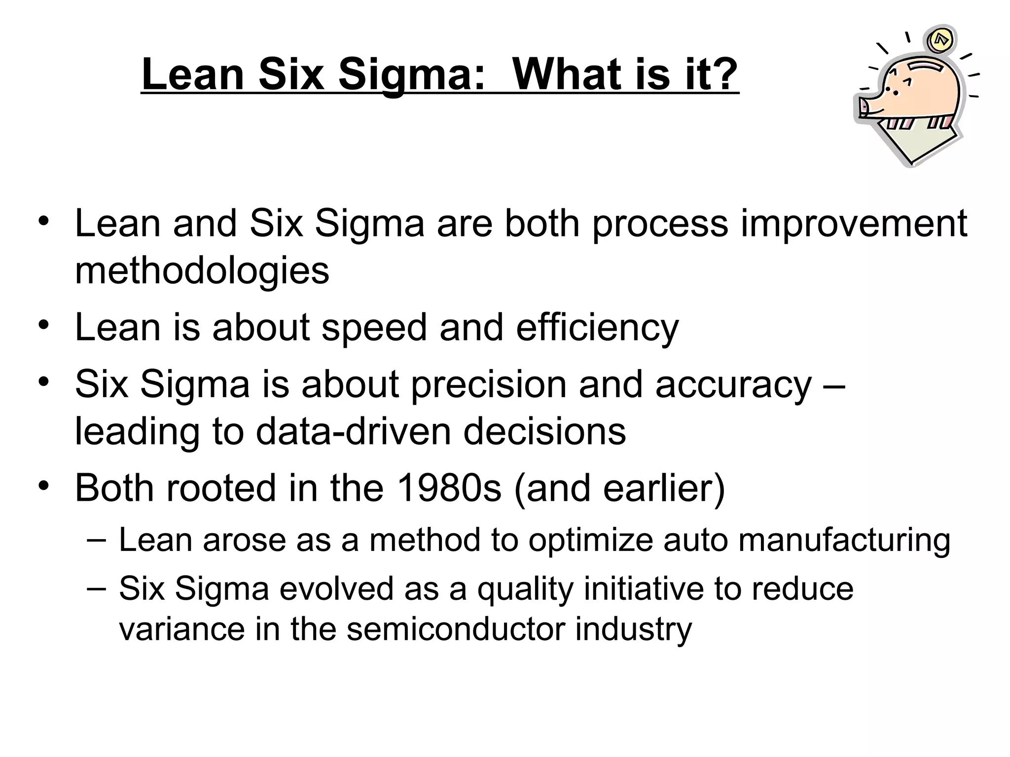 Lean Six Sigma: What is it?
• Lean and Six Sigma are both process improvement
methodologies
• Lean is about speed and efficiency
• Six Sigma is about precision and accuracy –
leading to data-driven decisions
• Both rooted in the 1980s (and earlier)
– Lean arose as a method to optimize auto manufacturing
– Six Sigma evolved as a quality initiative to reduce
variance in the semiconductor industry
 