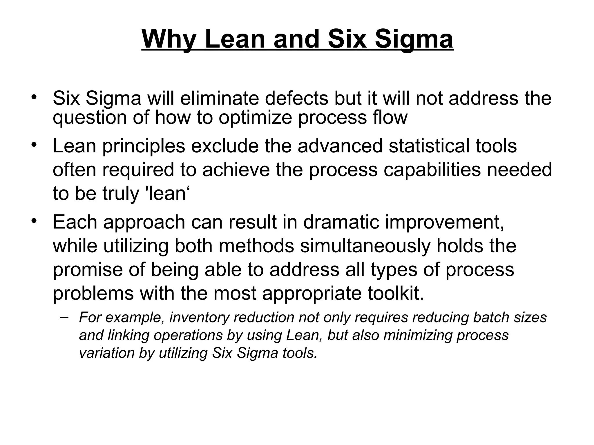 Why Lean and Six Sigma
• Six Sigma will eliminate defects but it will not address the
question of how to optimize process flow
• Lean principles exclude the advanced statistical tools
often required to achieve the process capabilities needed
to be truly 'lean‘
• Each approach can result in dramatic improvement,
while utilizing both methods simultaneously holds the
promise of being able to address all types of process
problems with the most appropriate toolkit.
– For example, inventory reduction not only requires reducing batch sizes
and linking operations by using Lean, but also minimizing process
variation by utilizing Six Sigma tools.
 