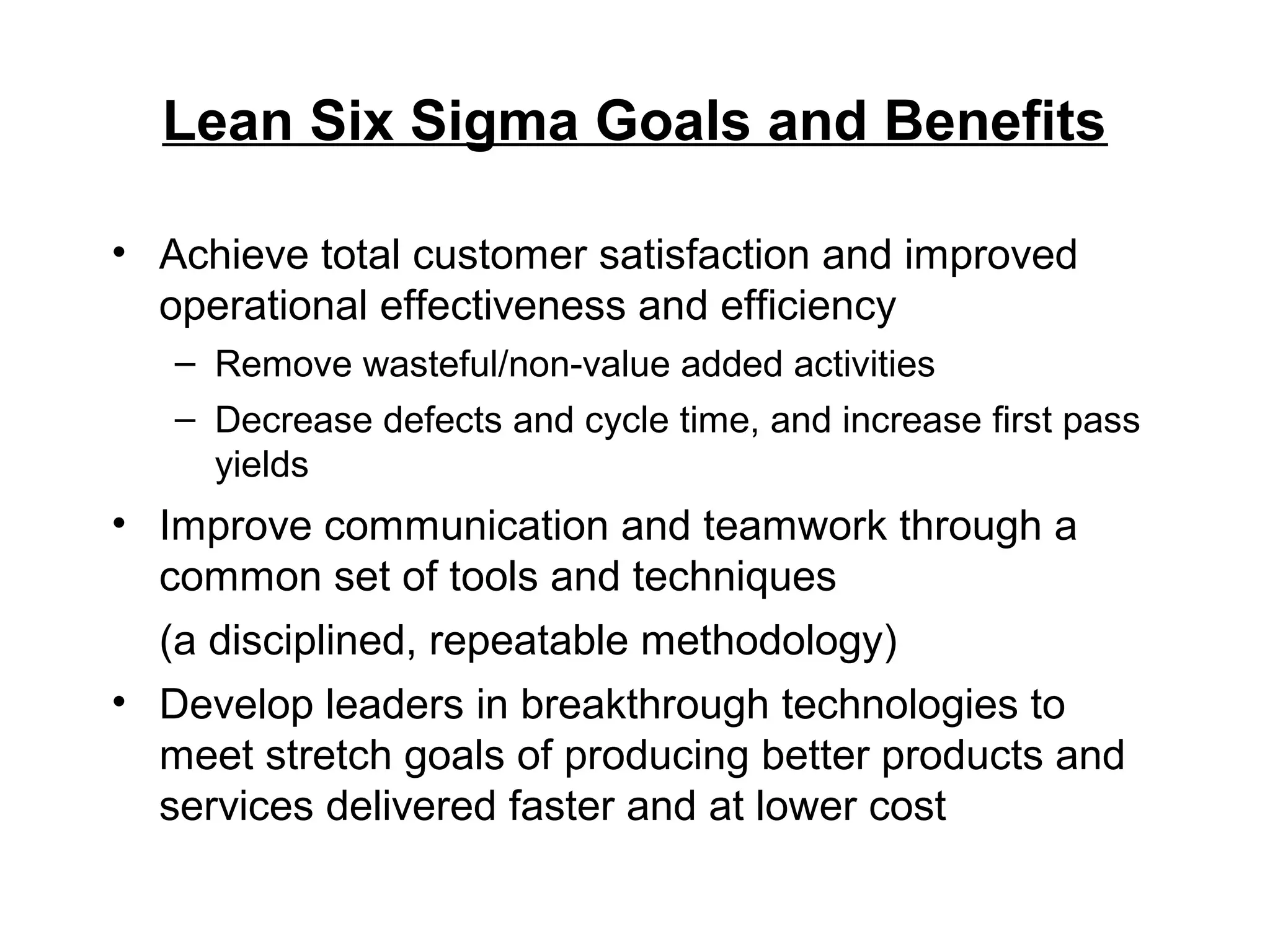 Lean Six Sigma Goals and Benefits
• Achieve total customer satisfaction and improved
operational effectiveness and efficiency
– Remove wasteful/non-value added activities
– Decrease defects and cycle time, and increase first pass
yields
• Improve communication and teamwork through a
common set of tools and techniques
(a disciplined, repeatable methodology)
• Develop leaders in breakthrough technologies to
meet stretch goals of producing better products and
services delivered faster and at lower cost
 