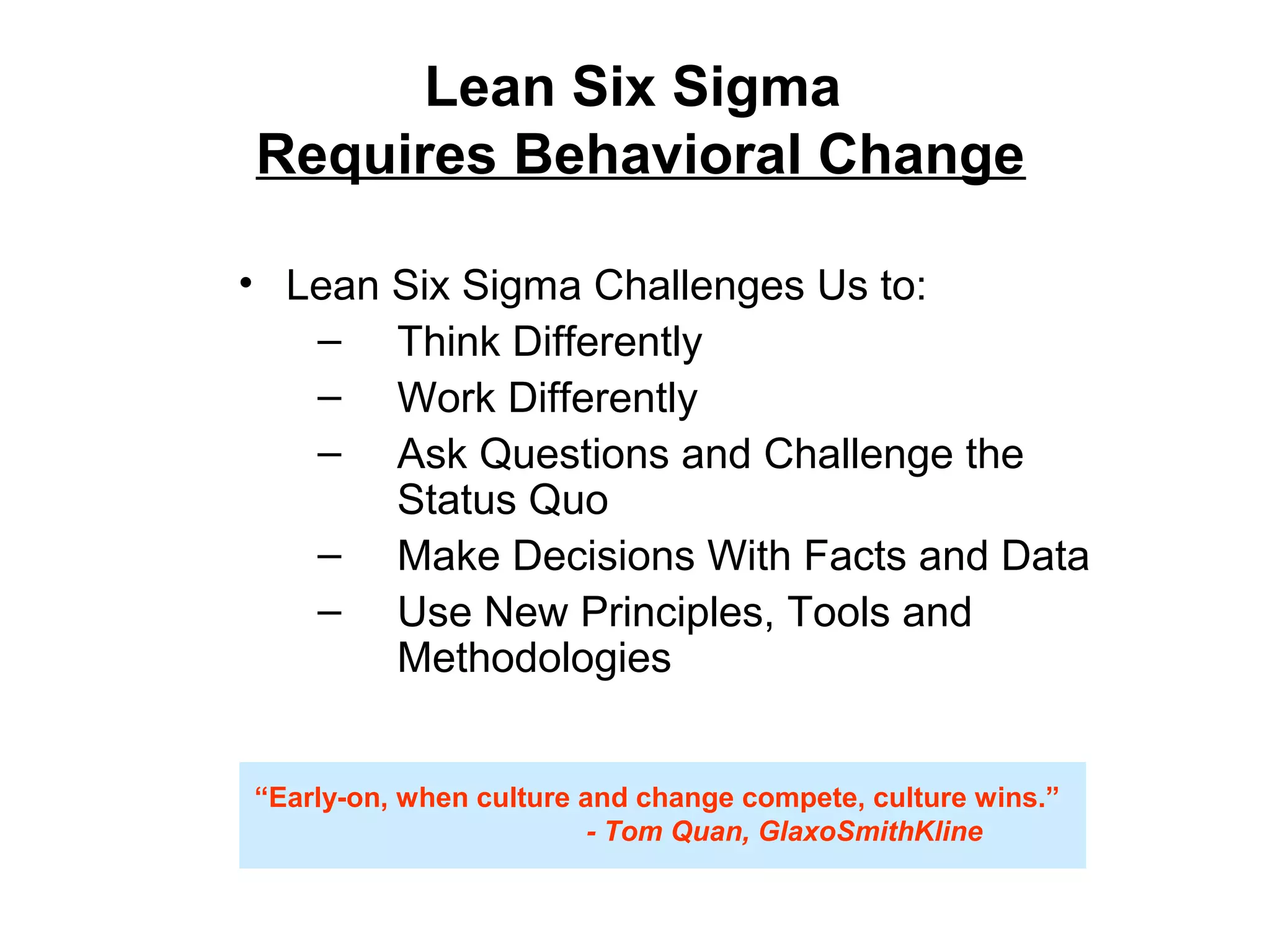 Lean Six Sigma
Requires Behavioral Change
• Lean Six Sigma Challenges Us to:
– Think Differently
– Work Differently
– Ask Questions and Challenge the
Status Quo
– Make Decisions With Facts and Data
– Use New Principles, Tools and
Methodologies
“Early-on, when culture and change compete, culture wins.”
- Tom Quan, GlaxoSmithKline
 