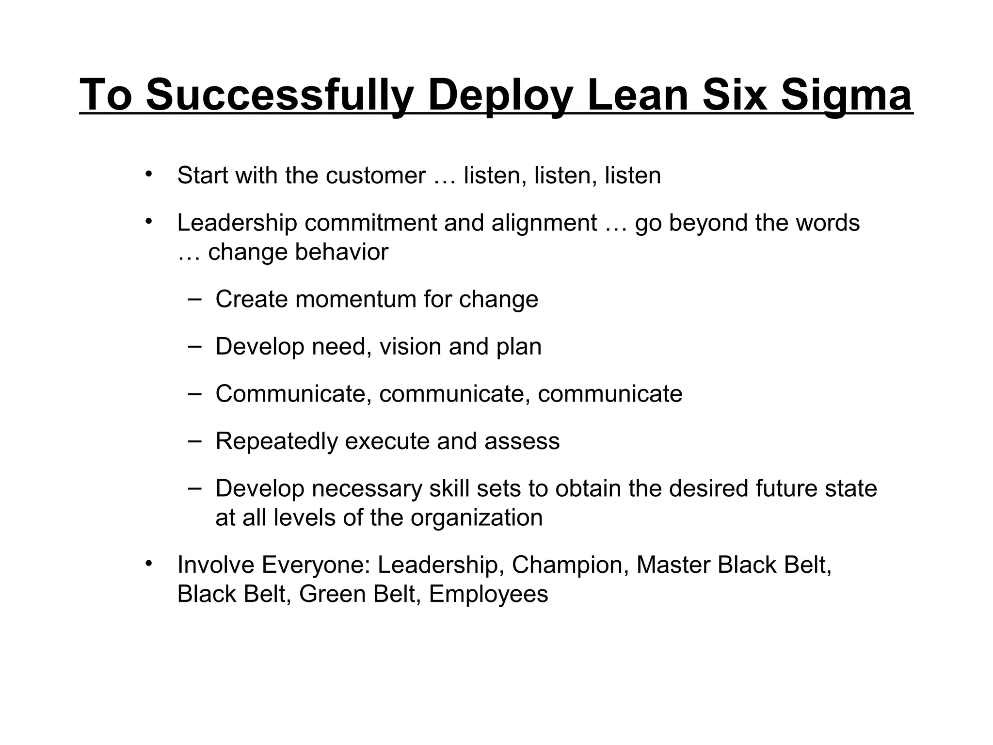 To Successfully Deploy Lean Six Sigma
• Start with the customer … listen, listen, listen
• Leadership commitment and alignment … go beyond the words
… change behavior
– Create momentum for change
– Develop need, vision and plan
– Communicate, communicate, communicate
– Repeatedly execute and assess
– Develop necessary skill sets to obtain the desired future state
at all levels of the organization
• Involve Everyone: Leadership, Champion, Master Black Belt,
Black Belt, Green Belt, Employees
 