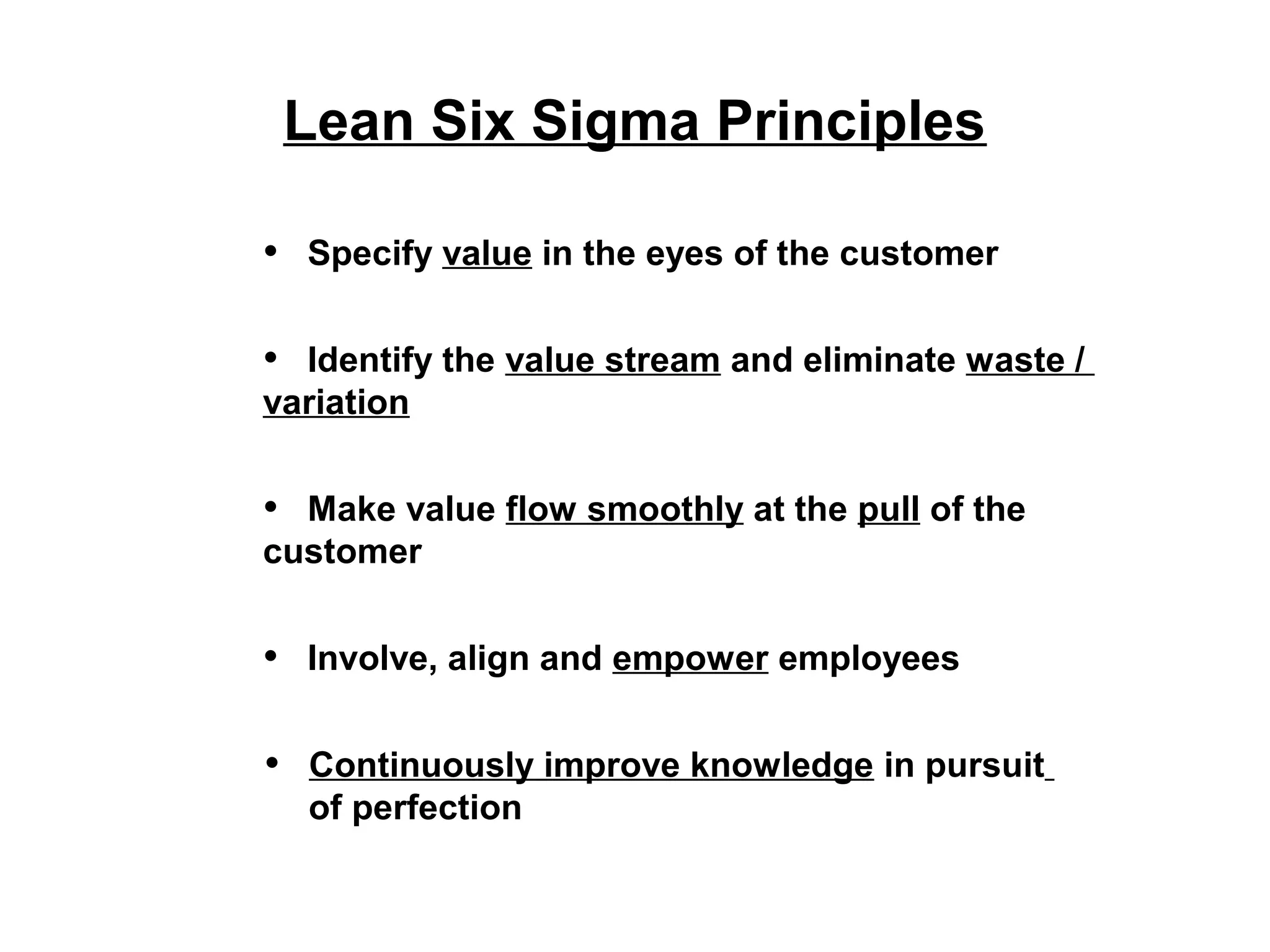 Lean Six Sigma Principles
• Specify value in the eyes of the customer
• Identify the value stream and eliminate waste /
variation
• Make value flow smoothly at the pull of the
customer
• Involve, align and empower employees
• Continuously improve knowledge in pursuit
of perfection
 
