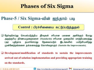 Phase-5 / Six Sigma-tpd; Ie;jhk; gb
 Njh;Tnra;J nray;gLj;jpa jPh;Tfs; rhpahd gyid mspf;Fk; NghJ
mjw;Fhpa eph;zaKiwfis (Standards) rhpahd Kiwapy; khw;wpaikj;J
(m) Gjpjhf jahh;nra;J Njitg;gLk; ,lq;fspy; gapw;rpaspj;J
Kd;Ndw;wq;fis jf;fitj;J nfhs;tjhFk; (Sustain the improvements).
 Development/modification of standards to sustain the improvements
arrived out of solution implementation and providing appropriate training
on the standards.
Control : gpur;rpidia fl;Lg;gLj;Jjy;
Phases of Six Sigma
https://www.linkedin.com/in/balamuruganm21/ balamuruganm21@gmail.com
© 5S BALAMURUGAN
 