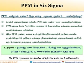 PPM in Six Sigma
PPM vd;why; vd;d? ,J vq;F> vjid Fwpg;gpl gad;gLfpwJ?
 6σ-tpy; FiwghLfis Fwpg;gpl> PPM vd;w metric term gad;gLj;jg;gLfpwJ.
 PPM vd;gJ Parts Per Million mjhtJ 10 ,yl;rj;jpw;F vt;tsT FiwghLfs;
tUfpwnjd;gij Fwpf;fpwJ.
 ,e;j PPM Kd;dh;;> thfd cw;gj;jp njhopw;rhiyfspy; juj;ij mstpl
gad;gLj;jg;gl;L> jw;NghJ gy;Jiw epWtdq;fspYk;> FiwghLfisf; Fwpg;gpl
xU nghJthd Kiwahf gad;gLj;jg;gLfpwJ.
cjhuzk; : jahhpj;j 1>000 nghUl;fspy; 3 NlNk[; vd vLj;Jf;nfhz;lhy;>
3÷1000= 0.003 (m)0.3% 0.003 x 10,00,000 = 3,000 PPM
The PPM represents the number of defective units per 1 million units.
https://www.linkedin.com/in/balamuruganm21/ balamuruganm21@gmail.com
© 5S BALAMURUGAN
 