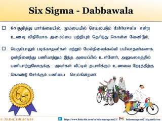Six Sigma - Dabbawala
 6σ Fwpj;J ghh;f;ifapy;> Kk;igapy; nray;gLk; dabbawala vd;w
czT tpepNahf mikg;ig gw;wpAk; njhpe;J nfhs;s Ntz;Lk;.
 ngUk;ghYk; gbf;fhjth;fs; kw;Wk; Nky;epiyf;fy;tp gapyhjth;fshf
xd;wpide;J gzpahw;Wk; ,e;j mikg;gpy; cs;Nshh;> mYtyfj;jpy;
gzpahw;WNthUf;F mth;fs; tPl;by; jahhpf;Fk; czit Neuj;jpw;F
nfhz;L Nrh;f;Fk; gzpia nra;fpd;wdh;.
https://www.linkedin.com/in/balamuruganm21/ balamuruganm21@gmail.com
© 5S BALAMURUGAN
 