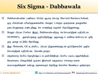  Dabbawala-tpd; gzpia 2010y; Ma;T nra;j Harvard Business School,
xU kpy;ypad; ghpth;j;jidfspy;> ntWk; 3.4f;Fk; Fiwthd jtWfNs
eilngWtij fz;lwpe;J> 6σ rhd;wpjo; toq;fp rpwg;gpj;Js;sJ.
 NkYk; gpugy Forbes ,jo;> Dabbawala-tpw;F 6σ nray;jpwd; kjpg;gPlhf
99.99999% Jy;ypaj;ij Fwpg;gpLfpwJ. mjhtJ 6 million delivery-y; xNu
xU jtW kl;LNk Neh;fpwJ.
 ,J Motorola, GE cs;spl;l gpugy epWtdq;fSld; xg;gpLifapy; mjpf
nray;jpwd; kjpg;gPl;il nfhz;ljhFk;.
 ve;jnthU nghpa njhopy;El;g cjtpapd;wpAk;> nghpa gbg;G VJkpd;wpAk;>
Ntiyia gpioapd;wp Kbf;f ,th;fs; vj;jifa strategy-fis
ifahSfpd;wdh; vd;gJ midtUk; njhpe;J nfhs;s Ntz;ba xd;whFk;.
https://www.linkedin.com/in/balamuruganm21/ balamuruganm21@gmail.com
© 5S BALAMURUGAN
Six Sigma - Dabbawala
 