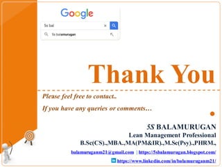 Thank You
.
5S BALAMURUGAN
Lean Management Professional
B.Sc(CS).,MBA.,MA(PM&IR).,M.Sc(Psy).,PHRM.,
balamuruganm21@gmail.com | https://5sbalamurugan.blogspot.com/
https://www.linkedin.com/in/balamuruganm21/
Please feel free to contact..
If you have any queries or comments…
 
