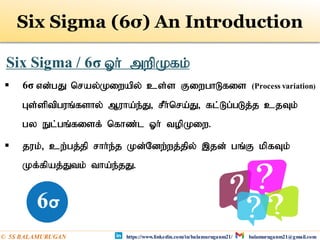 Six Sigma (6σ) An Introduction
 6σ vd;gJ nray;Kiwapy; cs;s FiwghLfis (Process variation)
Gs;sptpguq;fshy; Muha;e;J> rPh;nra;J> fl;Lg;gLj;j cjTk;
gy El;gq;fisf; nfhz;l Xh; topKiw.
 juk;> cw;gj;jp rhh;e;j Kd;Ndw;wj;jpy; ,jd; gq;F kpfTk;
Kf;fpaj;Jtk; tha;e;jJ.
Six Sigma / 6σ Xh; mwpKfk;
https://www.linkedin.com/in/balamuruganm21/ balamuruganm21@gmail.com
© 5S BALAMURUGAN
 