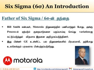 Father of Six Sigma / 6σ-d; je;ij
 Bill Smith vd;gth;, Motorola epWtdj;jpy; gzpahw;Wk; NghJ> mq;F
Process-y; Vw;gLk; FiwghLfis gFg;gha;T nra;J variation-I
fl;Lg;gLj;Jk; tpjkhf ,jid mwpKfg;gLj;jpdhh;.
 ,J gpd;dh; GE cs;spl;l gy epWtdq;fspy; gpugykhfp> jw;NghJ
cynfq;Fk; gutyhf gpd;gw;wg;gLfpwJ.
Six Sigma (6σ) An Introduction
https://www.linkedin.com/in/balamuruganm21/ balamuruganm21@gmail.com
© 5S BALAMURUGAN
 