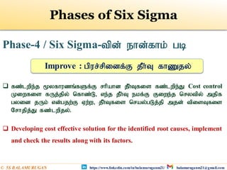 Phase-4 / Six Sigma-tpd; ehd;fhk; gb
 fz;lwpe;j %yfhuzq;fSf;F rhpahd jPh;Tfis fz;lwpe;J Cost control
Kiwfis fUj;jpy; nfhz;L> ve;j jPh;T ekf;F Fiwe;j nrytpy; mjpf
gyid jUk; vd;gjw;F Vw;w> jPh;Tfis nray;gLj;jp mjd; tpisTfis
Nrhjpj;J fz;lwpjy;.
 Developing cost effective solution for the identified root causes, implement
and check the results along with its factors.
Improve : gpur;rpidf;F jPh;T fhZjy;
Phases of Six Sigma
https://www.linkedin.com/in/balamuruganm21/ balamuruganm21@gmail.com
© 5S BALAMURUGAN
 