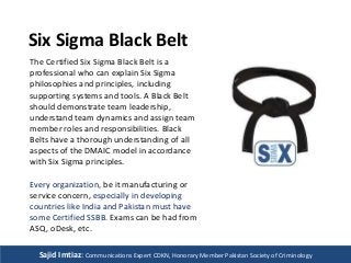 Six Sigma Black Belt 
The Certified Six Sigma Black Belt is a 
professional who can explain Six Sigma 
philosophies and principles, including 
supporting systems and tools. A Black Belt 
should demonstrate team leadership, 
understand team dynamics and assign team 
member roles and responsibilities. Black 
Belts have a thorough understanding of all 
aspects of the DMAIC model in accordance 
with Six Sigma principles. 
Every organization, be it manufacturing or 
service concern, especially in developing 
countries like India and Pakistan must have 
some Certified SSBB. Exams can be had from 
ASQ, oDesk, etc. 
Sajid Imtiaz: Communications Expert CDKN, Honorary Member Pakistan Society of Criminology 

