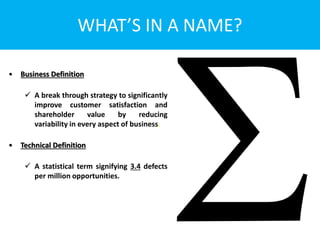 WHAT’S IN A NAME?
• Business Definition
 A break through strategy to significantly
improve customer satisfaction and
shareholder value by reducing
variability in every aspect of business.
• Technical Definition
 A statistical term signifying 3.4 defects
per million opportunities.
 