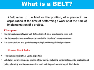 Belt refers to the level or the position, of a person in an
organization at the time of performing a work or at the time of
implementation of a project.
What is a BELT?
• Six sigma gives employees well defined roles & clear structures to their task
• Six sigma project are usually run by guys in the middle of the organization .
• Lay down policies and guidelines regarding functioning of six sigma teams.
Champion
Masterblack belts
• The highest level of Six Sigma expertise;
• All duties involve implementation of Six Sigma, including statistical analysis, strategic and
policy planning and implementation, and training and mentoring of Black Belts.
 