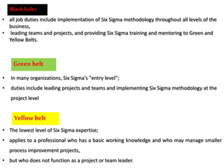 Black belts
• all job duties include implementation of Six Sigma methodology throughout all levels of the
business,
• leading teams and projects, and providing Six Sigma training and mentoring to Green and
Yellow Belts.
Greenbelt
• In many organizations, Six Sigma's "entry level";
• duties include leading projects and teams and implementing Six Sigma methodology at the
project level
Yellow belt
• The lowest level of Six Sigma expertise;
• applies to a professional who has a basic working knowledge and who may manage smaller
process improvement projects,
• but who does not function as a project or team leader.
 