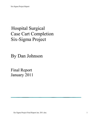 Six-Sigma Project Report




Hospital Surgical
Case Cart Completion
Six-Sigma Project


By Dan Johnson

Final Report
January 2011




   Six Sigma Project Final Report Jan. 2011.doc   1
 