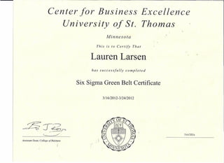 Center for Business Excellence
                           University of St. Tho,mas
                                                    Minnesota

                                             This   is to Certify      That


                                           Lauren Larsen
                                           has successfully     completed


                                      Six Sigma Green Belt Certificate

                                                 3/16/2012-3/24/2012




                                                                              5.6 CEUs


                                ,
Assistant Dean, College of Bdsiness
 