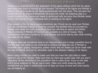 Six Sigma Certification and the role of Minitab  Minitab is an essential tool in the application of Six sigma without which the Six sigma team cant even think of moving an inch forward. The name of Six Sigma and Minitab is taken in the same breath by Six Sigma professionals over the years. This has been the trusted tool for Six Sigma Professionals all across the world. As analyzing data is a crucial function of Six Sigma and needs to performed with accuracy thus Minitab needs to be in the tool kit of each individual who is working on Six sigma.Many people in the Six Sigma arena sometimes ask if Excel can be used over Minitab. One can use Minitab instead of Excel but consider the facilities that are provided by Minitab over Excel. For every analysis in Excel one will have to search and Define Macros whereas in Minitab all functions are available at a click of mouse. Many professionals will have a tendency of using Minitab and Excel side by side while working with data for Six Sigma.Six Sigma data may sometimes tend to be magnanimous and in large quantities thus to sort this data one needs to use excel and to analyze the data the use of Minitab is inevitable. Basic graphs, histograms, pareto charts and run charts can all be made with the help of Minitab and can be ultimately used in the decision making of Six Sigma.Before using minitab you need to make sure that you have the right data to make optimum use of the minitab. Make sure that you have god quality data with you and it represents all the attributes of the population that is under study. Focus on the data that is being analyzed by the six sigma team. Make sure while analyzing data on minitab that you know in detail what kind of data you have at hand and what exactly you are looking at. 