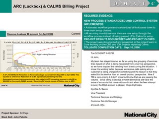 REQUIRED EVIDENCE : NEW PROCESS STANDARDIZED AND CONTROL SYSTEM IMPLEMENTED: Automated workflow process standardized all lockboxes down to three main setup choices.  All recurring monthly service lines are now setup through the workflow process instead of being passed off to Calms for setup.   PROJECT RESULTS DOCUMENTED AND PROJECT CLOSED: The project was documented and presented to the project team in Core working on the CBS and IDH projects replacing Calms.  TOLLGATE COMPLETION DATE:  Sept 10, 2006   D M A I C ARC (Lockbox) & CALMS Billing Project Project Sponsor:  Ed Page Black Belt: John Pallotta Tue 5/15/2007 3:40 PM  Hi John, My team has stayed course, as far as using the grouping of services lines based on what is being requested from a service perspective, so we have stopped the bleeding from a reoccurring line situation.  I know it is working better because we receive calls asking why a customer is being charged for something and the reason is that they asked for the service from an overall product perspective.  Now if TM is zero-pricing it, I don't know but I know that we are passing the volume.  Since billing is always a month behind we still have the issue of accounts that close mid-month and when the fees attempt to post, the DDA account is closed.  Hope that helps. Cynthia A. Sacco Vice President Technical Services and Strategy Customer Set-Up Manager 412-442-1554 