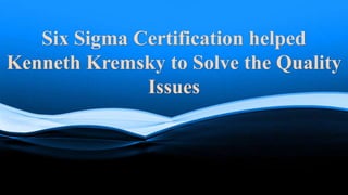 Six Sigma Certification helped
Kenneth Kremsky to Solve the Quality
Issues
 