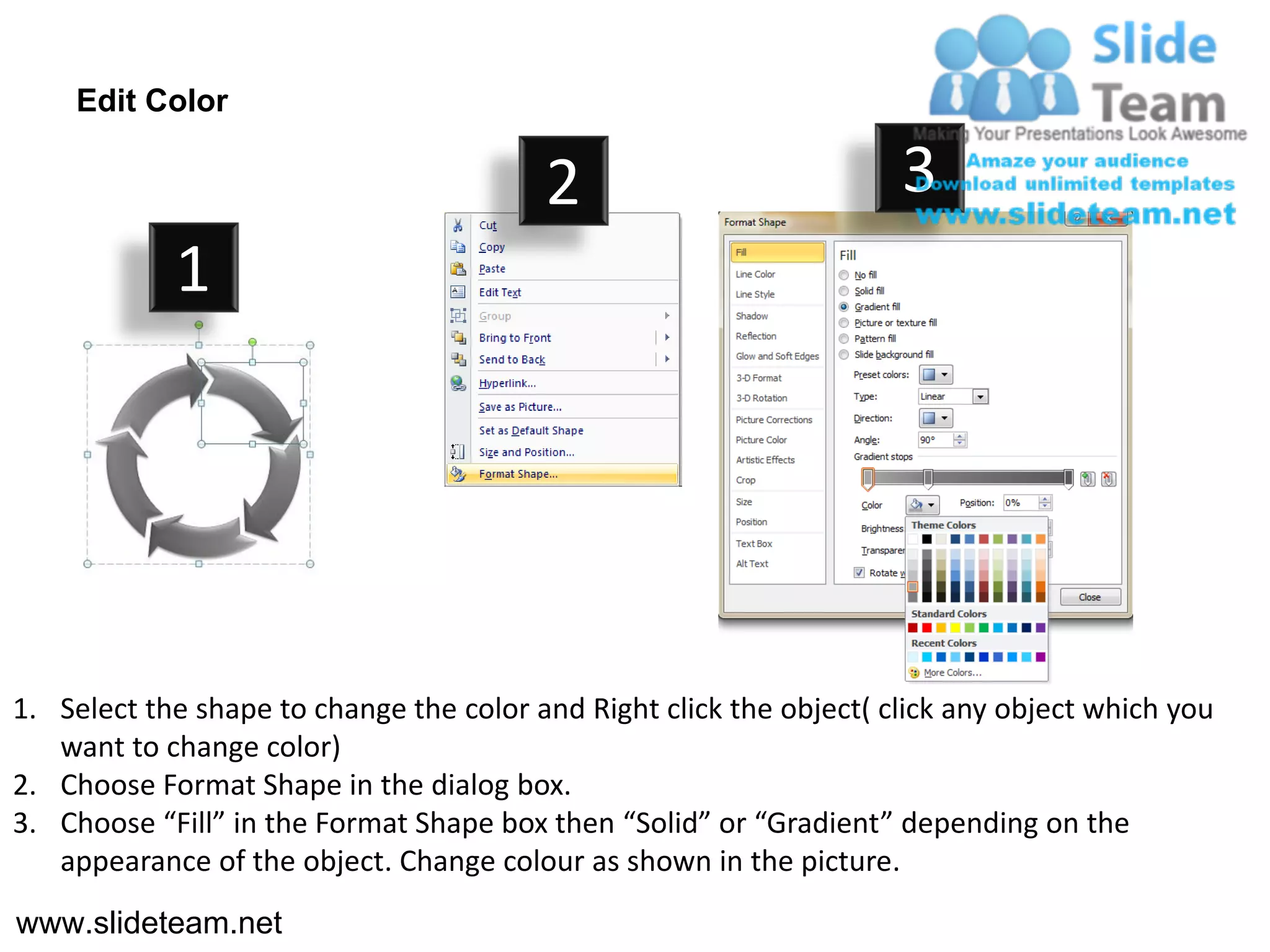 Edit Color

                                         2                           3
            1




1. Select the shape to change the color and Right click the object( click any object which you
   want to change color)
2. Choose Format Shape in the dialog box.
3. Choose “Fill” in the Format Shape box then “Solid” or “Gradient” depending on the
   appearance of the object. Change colour as shown in the picture.
www.slideteam.net
 