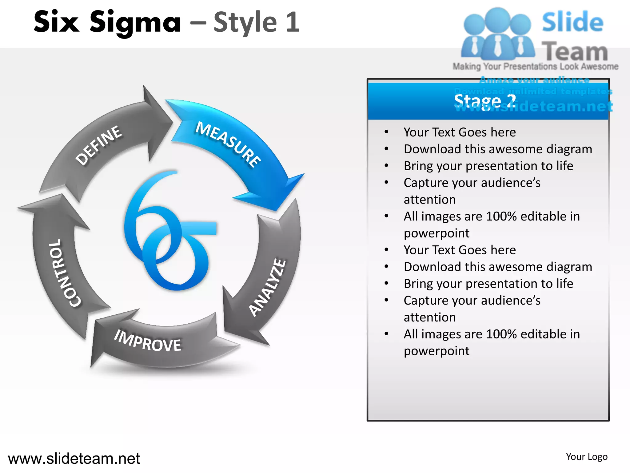 Six Sigma – Style 1

                                     Stage 2
                         •   Your Text Goes here
                         •   Download this awesome diagram
                         •   Bring your presentation to life
                         •   Capture your audience’s
                             attention
                         •   All images are 100% editable in
                             powerpoint
                         •   Your Text Goes here
                         •   Download this awesome diagram
                         •   Bring your presentation to life
                         •   Capture your audience’s
                             attention
                         •   All images are 100% editable in
                             powerpoint




www.slideteam.net                                      Your Logo
 