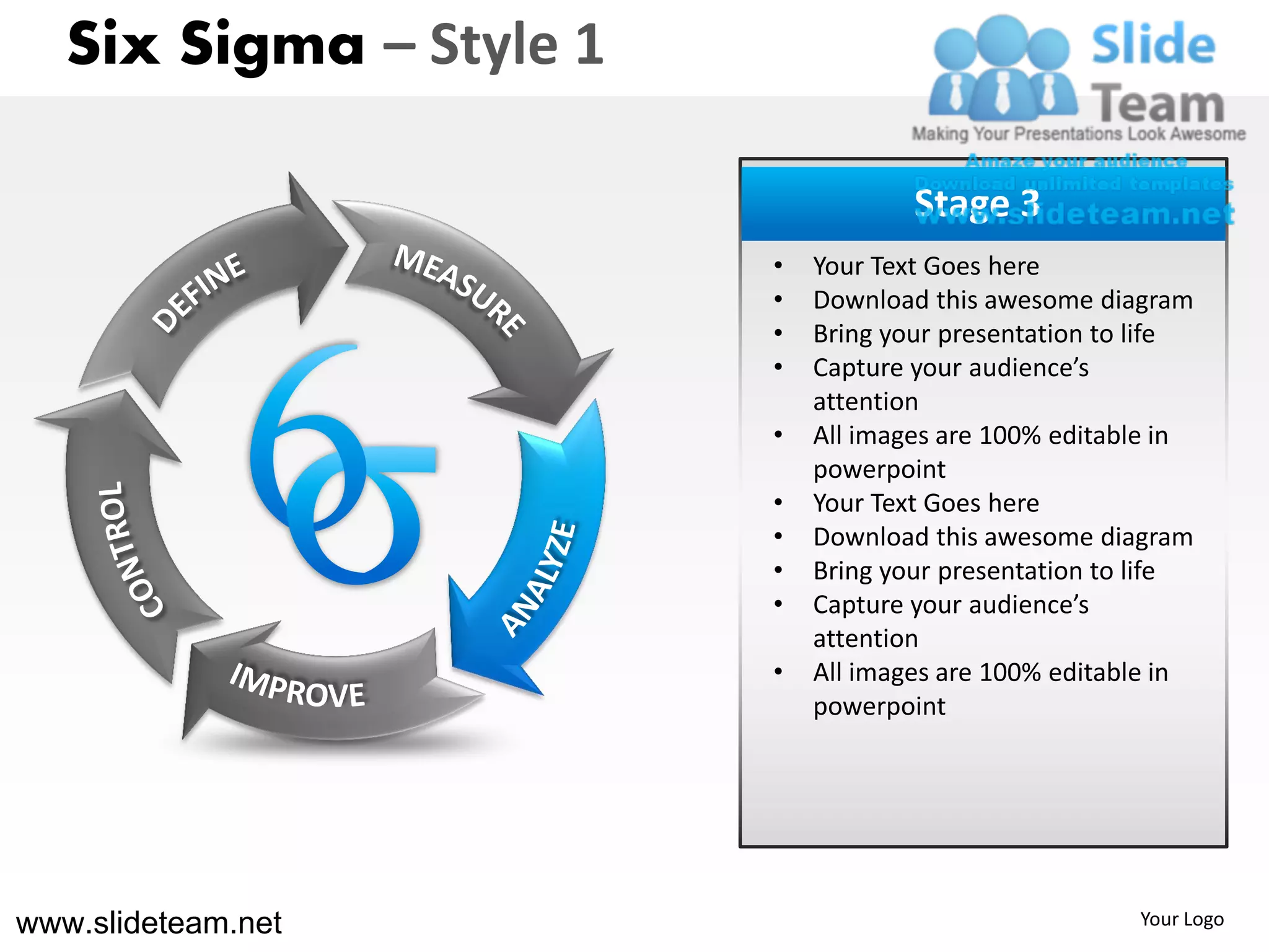 Six Sigma – Style 1

                                     Stage 3
                         •   Your Text Goes here
                         •   Download this awesome diagram
                         •   Bring your presentation to life
                         •   Capture your audience’s
                             attention
                         •   All images are 100% editable in
                             powerpoint
                         •   Your Text Goes here
                         •   Download this awesome diagram
                         •   Bring your presentation to life
                         •   Capture your audience’s
                             attention
                         •   All images are 100% editable in
                             powerpoint




www.slideteam.net                                      Your Logo
 