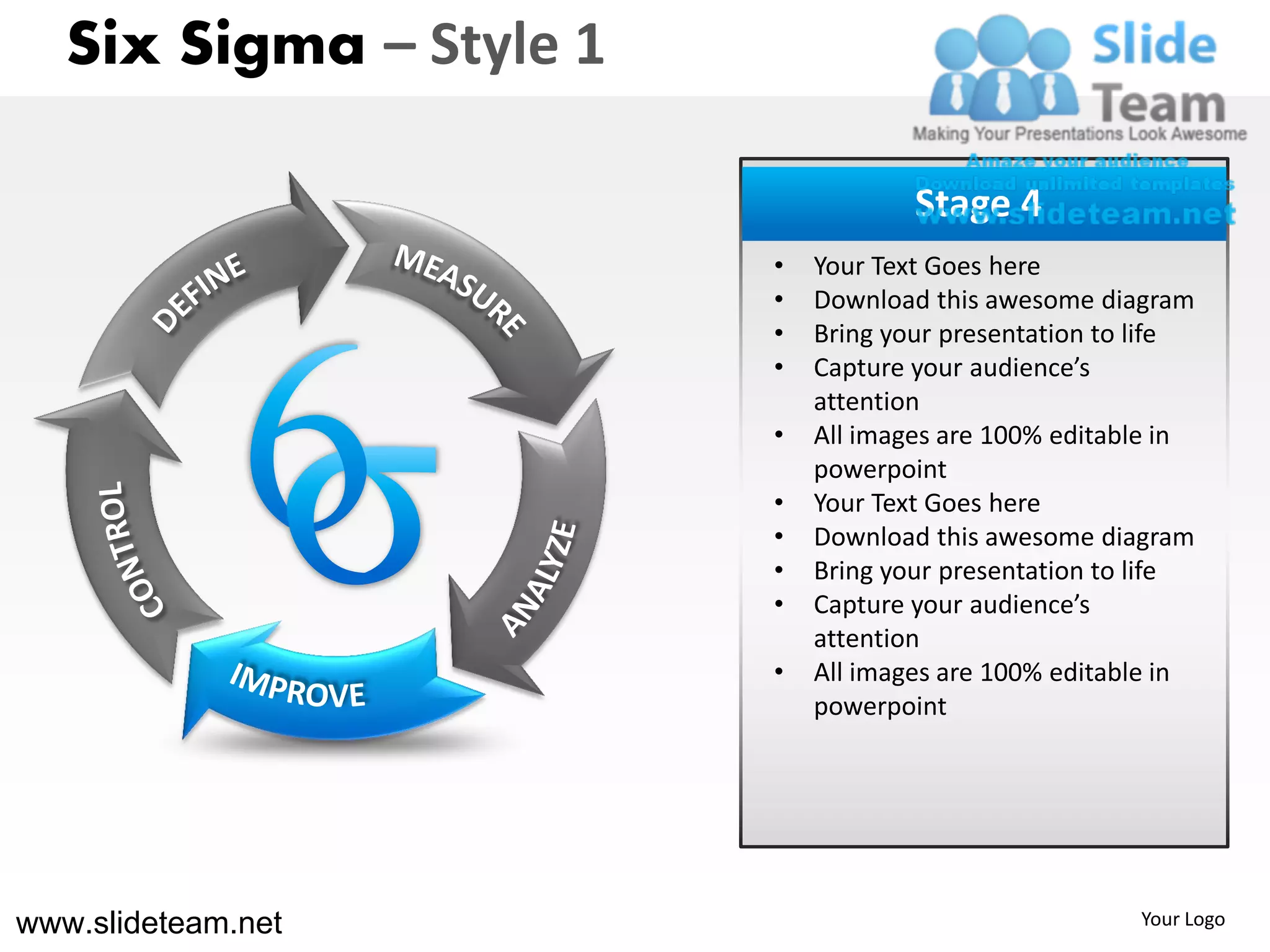 Six Sigma – Style 1

                                     Stage 4
                         •   Your Text Goes here
                         •   Download this awesome diagram
                         •   Bring your presentation to life
                         •   Capture your audience’s
                             attention
                         •   All images are 100% editable in
                             powerpoint
                         •   Your Text Goes here
                         •   Download this awesome diagram
                         •   Bring your presentation to life
                         •   Capture your audience’s
                             attention
                         •   All images are 100% editable in
                             powerpoint




www.slideteam.net                                      Your Logo
 