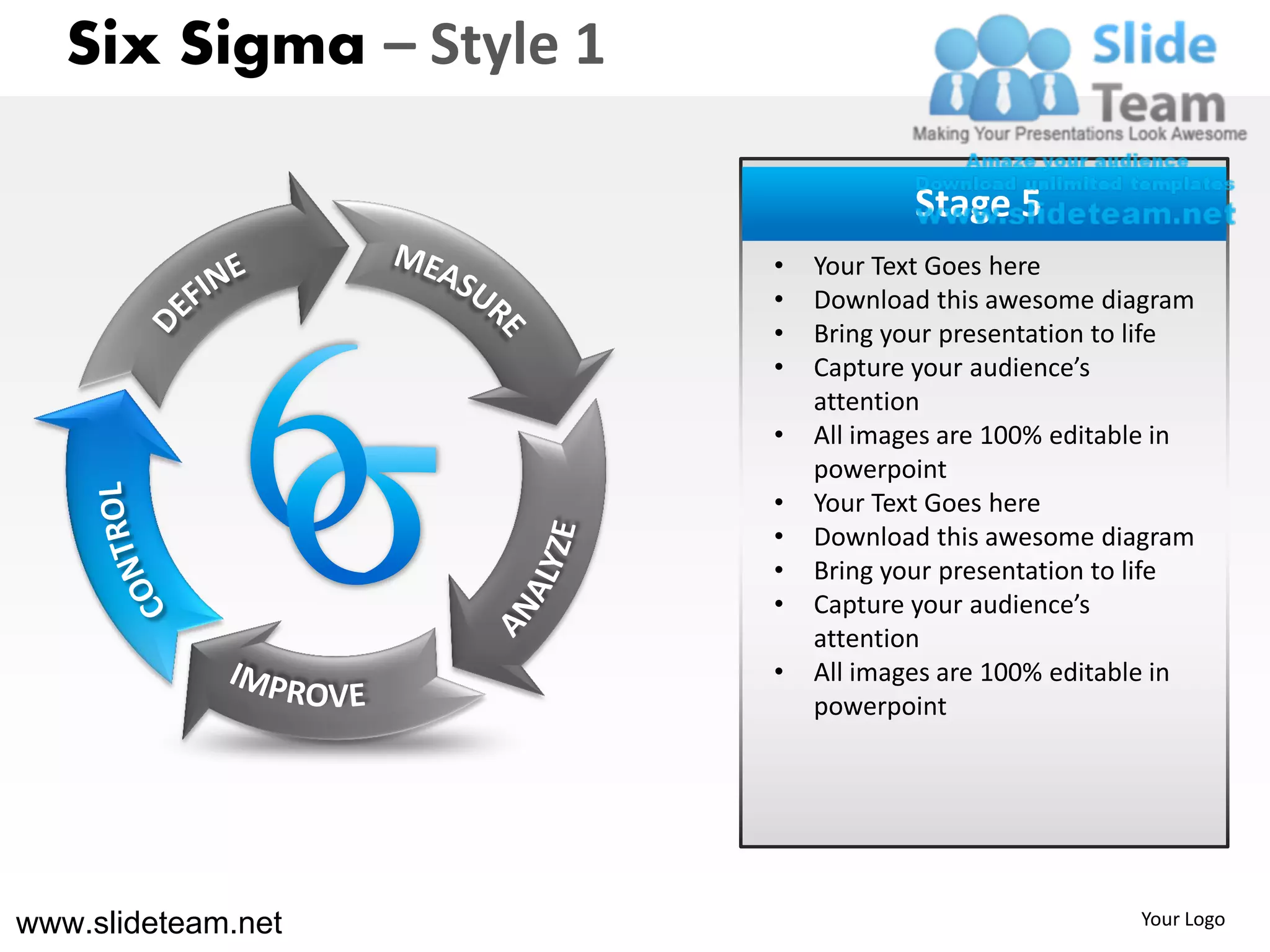 Six Sigma – Style 1

                                     Stage 5
                         •   Your Text Goes here
                         •   Download this awesome diagram
                         •   Bring your presentation to life
                         •   Capture your audience’s
                             attention
                         •   All images are 100% editable in
                             powerpoint
                         •   Your Text Goes here
                         •   Download this awesome diagram
                         •   Bring your presentation to life
                         •   Capture your audience’s
                             attention
                         •   All images are 100% editable in
                             powerpoint




www.slideteam.net                                      Your Logo
 