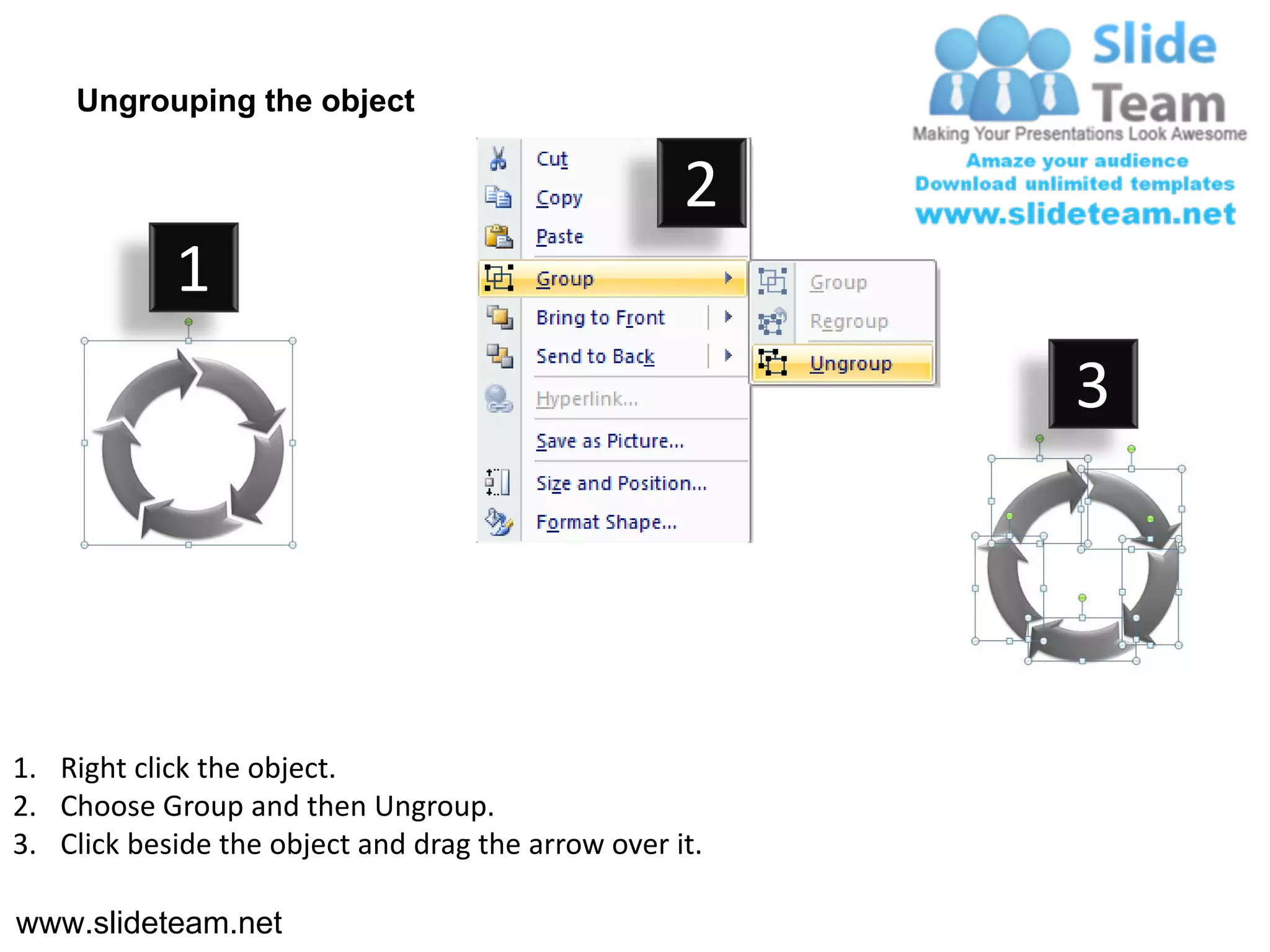 Ungrouping the object

                                                    2
            1
                                                         3




1. Right click the object.
2. Choose Group and then Ungroup.
3. Click beside the object and drag the arrow over it.

www.slideteam.net
 
