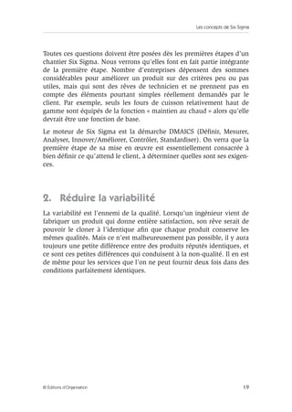 Les concepts de Six Sigma
19
© Éditions d’Organisation
Toutes ces questions doivent être posées dès les premières étapes d’un
chantier Six Sigma. Nous verrons qu’elles font en fait partie intégrante
de la première étape. Nombre d’entreprises dépensent des sommes
considérables pour améliorer un produit sur des critères peu ou pas
utiles, mais qui sont des rêves de technicien et ne prennent pas en
compte des éléments pourtant simples réellement demandés par le
client. Par exemple, seuls les fours de cuisson relativement haut de
gamme sont équipés de la fonction « maintien au chaud » alors qu’elle
devrait être une fonction de base.
Le moteur de Six Sigma est la démarche DMAICS (Définir, Mesurer,
Analyser, Innover/Améliorer, Contrôler, Standardiser). On verra que la
première étape de sa mise en œuvre est essentiellement consacrée à
bien définir ce qu’attend le client, à déterminer quelles sont ses exigen-
ces.
2. Réduire la variabilité
La variabilité est l’ennemi de la qualité. Lorsqu’un ingénieur vient de
fabriquer un produit qui donne entière satisfaction, son rêve serait de
pouvoir le cloner à l’identique afin que chaque produit conserve les
mêmes qualités. Mais ce n’est malheureusement pas possible, il y aura
toujours une petite différence entre des produits réputés identiques, et
ce sont ces petites différences qui conduisent à la non-qualité. Il en est
de même pour les services que l’on ne peut fournir deux fois dans des
conditions parfaitement identiques.
 
