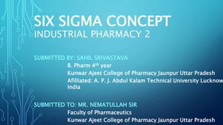 SIX SIGMA CONCEPT
INDUSTRIAL PHARMACY 2
SUBMITTED BY: SAHIL SRIVASTAVA
B. Pharm 4th year
Kunwar Ajeet College of Pharmacy Jaunpur Uttar Pradesh
Afilliated: A. P. J. Abdul Kalam Technical University Lucknow
India
SUBMITTED TO: MR. NEMATULLAH SIR
Faculty of Pharmaceutics
Kunwar Ajeet College of Pharmacy Jaunpur Uttar Pradesh
 