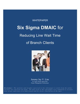 Written by:
WHITEPAPER
Six Sigma DMAIC for
Reducing Line Wait Time
of Branch Clients
Jeremy Jay V. Lim
Six Sigma Master Black Belt
Project Management Professional
D i s c l a i m e r : T h e o p i n i o n s a n d i n s i g h t s e x p r e s s e d i n t h i s w h i t e p a p e r i s s o l e l y f r o m t h e a u t h o r
a n d d o e s n o t r e p r e s e n t a n y b a n k . T h e d a t a u s e d i n t h i s w h i t e p a p e r w e r e s i m u l a t e d t o r e c r e a t e
n e a r a c t u a l e x p e r i e n c e i n a b a n k b r a n c h a n d f o r b e t t e r i l l u s t r a t i o n o f t h e t o p i c .
 