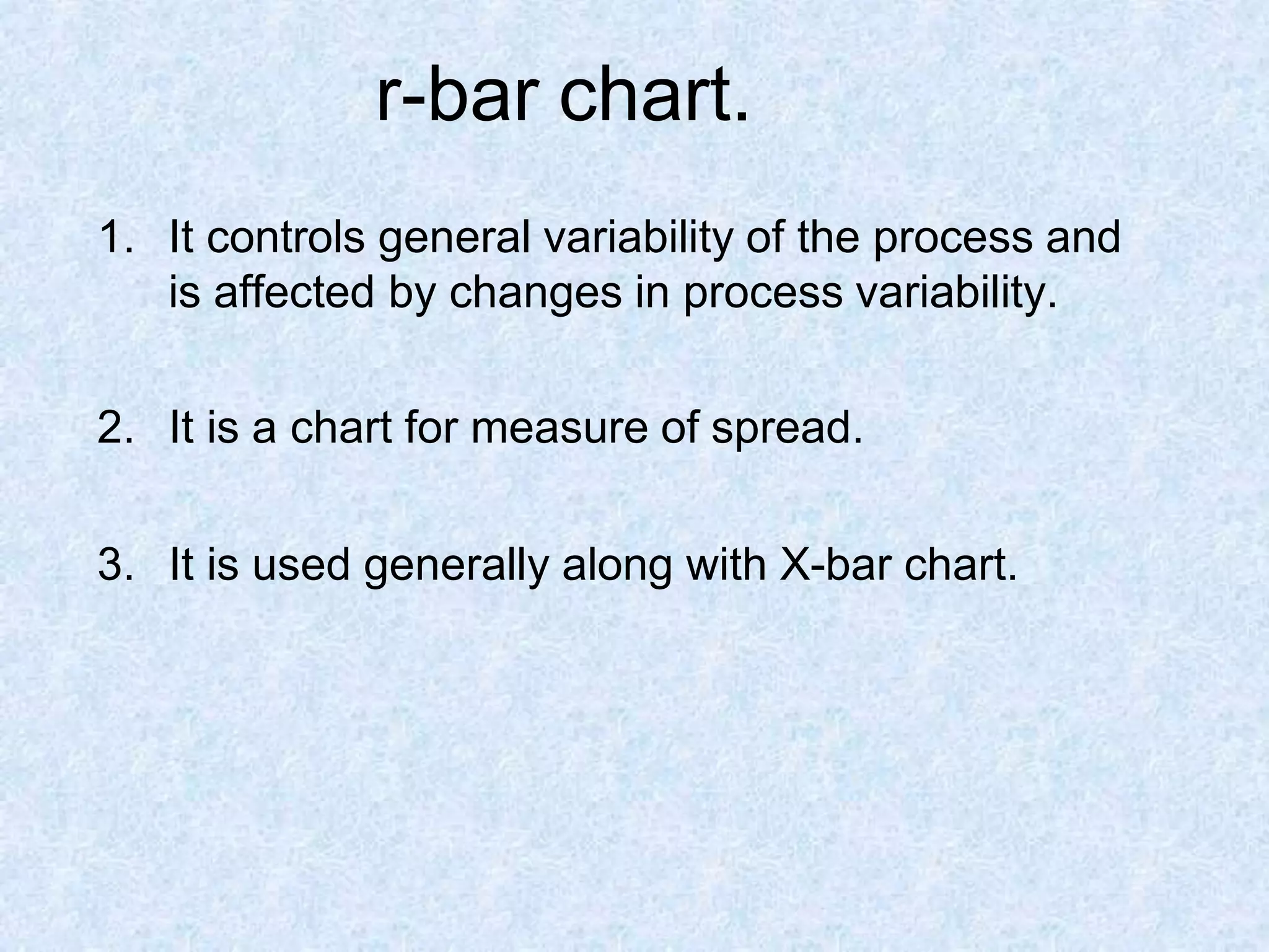 r-bar chart.
1. It controls general variability of the process and
is affected by changes in process variability.
2. It is a chart for measure of spread.
3. It is used generally along with X-bar chart.
 