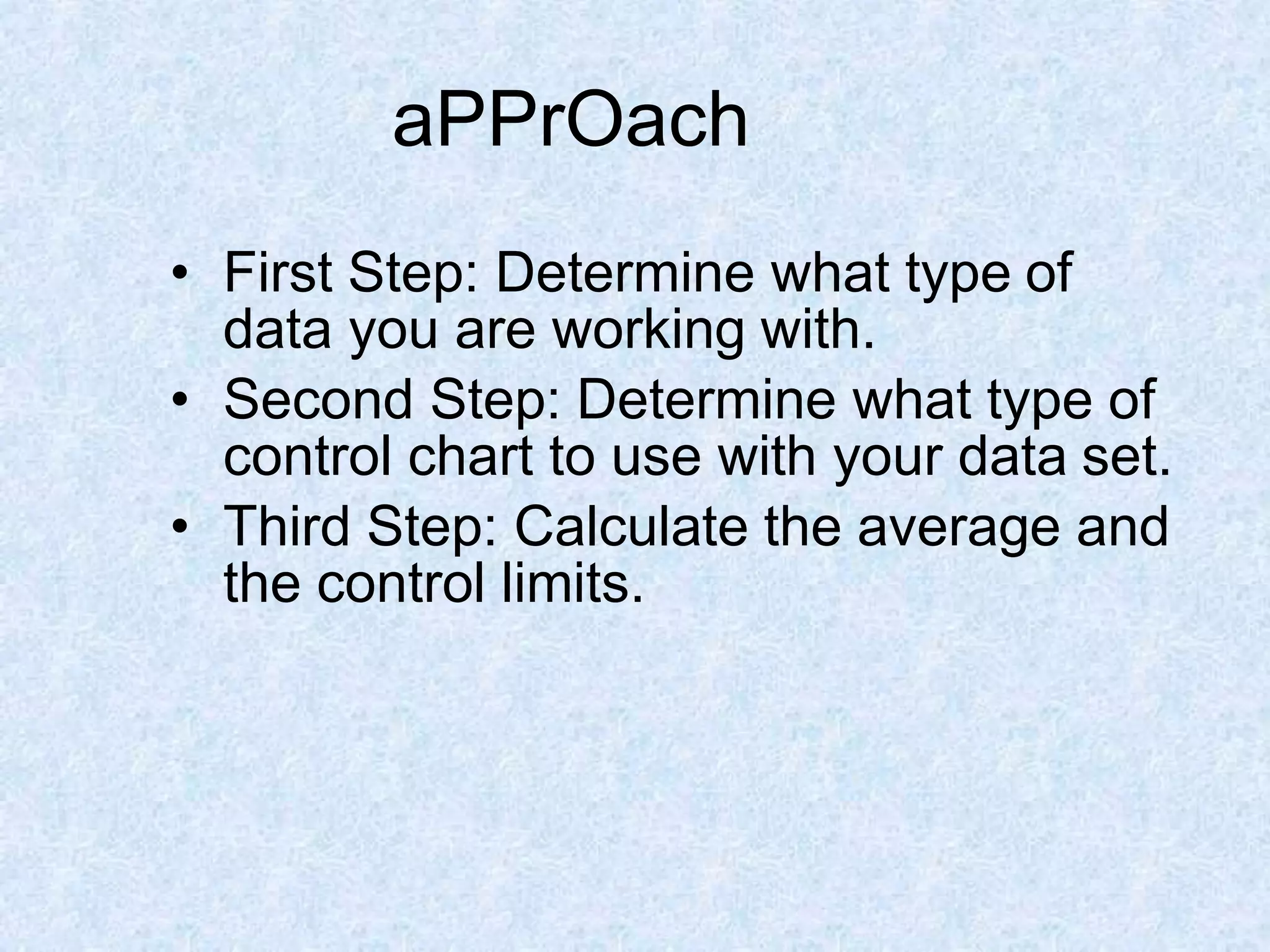 • First Step: Determine what type of
data you are working with.
• Second Step: Determine what type of
control chart to use with your data set.
• Third Step: Calculate the average and
the control limits.
aPPrOach
 