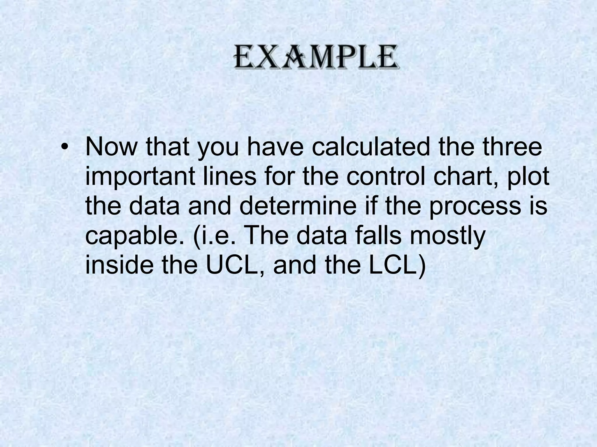 • Now that you have calculated the three
important lines for the control chart, plot
the data and determine if the process is
capable. (i.e. The data falls mostly
inside the UCL, and the LCL)
 