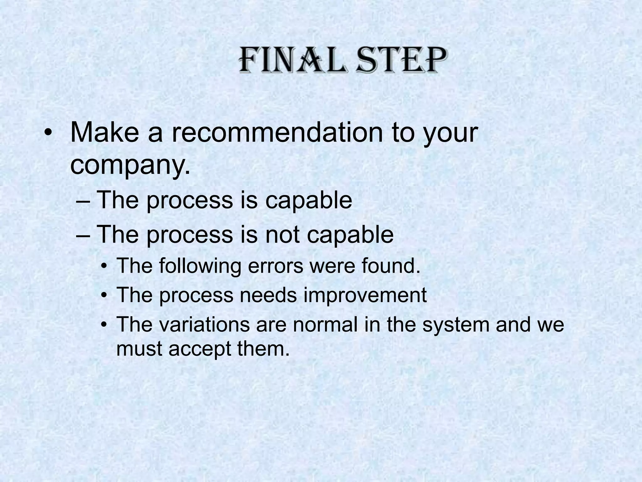 • Make a recommendation to your
company.
– The process is capable
– The process is not capable
• The following errors were found.
• The process needs improvement
• The variations are normal in the system and we
must accept them.
 