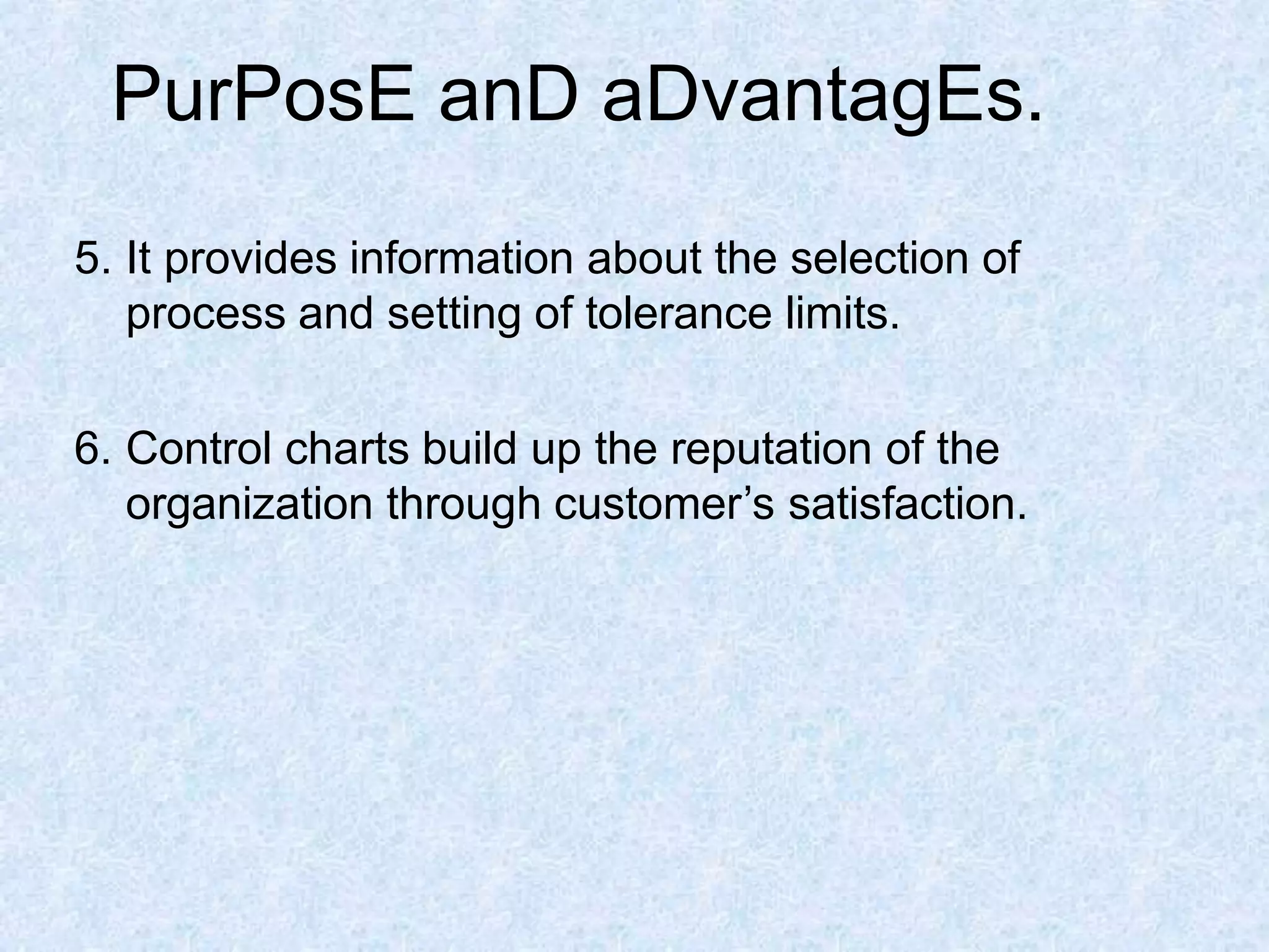 PurPosE anD aDvantagEs.
5. It provides information about the selection of
process and setting of tolerance limits.
6. Control charts build up the reputation of the
organization through customer’s satisfaction.
 
