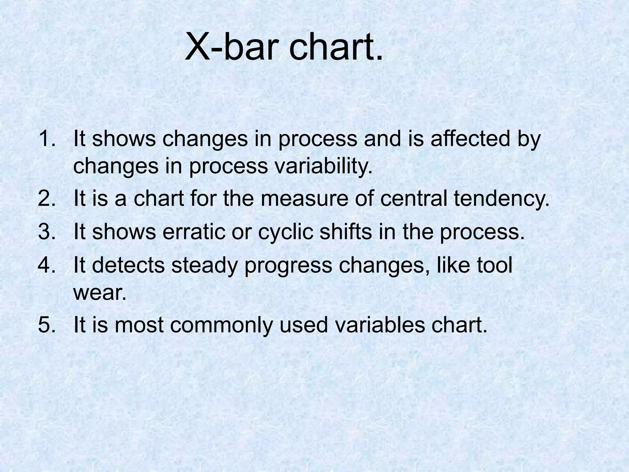 X-bar chart.
1. It shows changes in process and is affected by
changes in process variability.
2. It is a chart for the measure of central tendency.
3. It shows erratic or cyclic shifts in the process.
4. It detects steady progress changes, like tool
wear.
5. It is most commonly used variables chart.
 