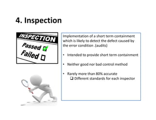 4. Inspection
Implementation of a short term containment
which is likely to detect the defect caused by
the error condition .(audits)
• Intended to provide short term containment
• Neither good nor bad control method
• Rarely more than 80% accurate
 Different standards for each inspector
 