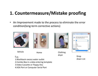 1. Countermeasure/Mistake proofing
• An Improvement made to the process to eliminate the error
condition(long-term corrective actions)
Vehicle Home
Drop
down List
E.g.;
1.Washbasin excess water outlet
2.Combo Box in a data entering template
3.Video Cassette or Floppy Disc
4.VGA Port or Computer Serial Port
Clothing
dryer
 