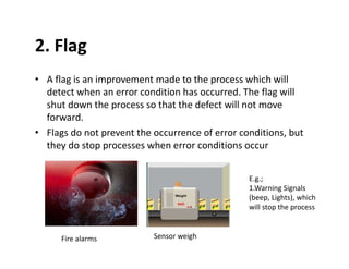 2. Flag
• A flag is an improvement made to the process which will
detect when an error condition has occurred. The flag will
shut down the process so that the defect will not move
forward.
• Flags do not prevent the occurrence of error conditions, but
they do stop processes when error conditions occur
Fire alarms Sensor weigh
E.g.;
1.Warning Signals
(beep, Lights), which
will stop the process
 