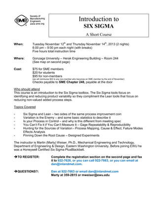 When: Tuesday November 12th
and Thursday November 14th
, 2013 (2 nights)
6:00 pm – 9:00 pm each night (with breaks)
Five hours total instruction time
Where: Gonzaga University – Herak Engineering Building – Room 244
(See map on second page)
Cost: $75 for SME members
$20 for students
$95 for non-members
(we will reimburse $20 to any non-member who becomes an SME member by the end of November)
Checks payable to SME Chapter 248, payable at the door
Who should attend
This course is an introduction to the Six Sigma toolbox. The Six Sigma tools focus on
identifying and reducing product variability so they compliment the Lean tools that focus on
reducing non-valued added process steps.
Topics Covered
- Six Sigma and Lean – two sides of the same process improvement coin
- Variation is the Enemy – and some basic statistics to describe it
- Is your Process in Control – and why is this different from meeting spec
- You Can’t Fix it if You Can’t Measure It – Gage Repeatability & Reproducibility
- Hunting for the Sources of Variation - Process Mapping, Cause & Effect, Failure Modes
Effects Analysis
- Pinning Down the Root Cause – Designed Experiments
The instructor is Martin (Marty) Weiser, Ph.D., Mechanical Engineering and Technology,
Department of Engineering & Design, Eastern Washington University. Before joining EWU he
was a Honeywell Certified Six Sigma PlusBlackbelt.
TO REGISTER: Complete the registration section on the second page and fax
it to 922-7626, or you can call 922-7663, or you can email at
dan@inlandmet.com.

QUESTIONS?: Dan at 922-7663 or email dan@inlandmet.com
Marty at 359-2815 or mweiser@ewu.edu
Introduction to
SIX SIGMA
A Short Course
 
