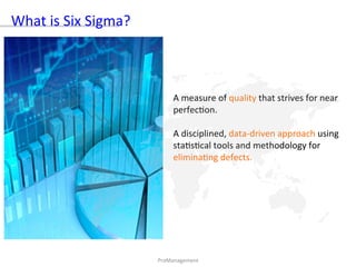 A	measure	of	quality	that	strives	for	near	
perfec)on.		
	
A	disciplined,	data-driven	approach	using	
sta)s)cal	tools	and	methodology	for	
elimina)ng	defects.	
PrσManagement		
What	is	Six	Sigma?		
 