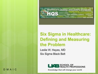 Six Sigma in Healthcare:
Defining and Measuring
the Problem
Leslie W. Hayes, MD
Six Sigma Black Belt
D M A I C
 