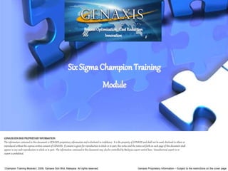 Champion Training Module 2009, Genaxis Sdn Bhd, Malaysia. All rights reserved. Genaxis Proprietary Information – Subject to the restrictions on the cover page
GENAXISSDNBHDPROPRIETARYINFORMATION
The information contained in this document is GENAXIS proprietary information and is disclosed in confidence. It is the property of GENAXIS and shall not be used, disclosed to others or
reproduced without the express written consent of GENAXIS. If consent is given for reproduction in whole or in part, this notice and the notice set forth on each page of this document shall
appear in any such reproduction in whole or in part. The information contained in this document may also be controlled by Malaysia export control laws. Unauthorized export or re-
export is prohibited.
Six Sigma Champion Training
Module
ProcessOptimization. CostReduction
Innovation
 