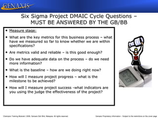 Champion Training Module 2009, Genaxis Sdn Bhd, Malaysia. All rights reserved. Genaxis Proprietary Information – Subject to the restrictions on the cover page
• Measure stage:
• What are the key metrics for this business process – what
have we measured so far to know whether we are within
specifications?
• Are metrics valid and reliable – is this good enough?
• Do we have adequate data on the process – do we need
more information?
• What is the baseline – how are we doing right now?
• How will I measure project progress – what is the
milestone to be achieved?
• How will I measure project success -what indicators are
you using the judge the effectiveness of the project?
Six Sigma Project DMAIC Cycle Questions –
MUST BE ANSWERED BY THE GB/BB
 